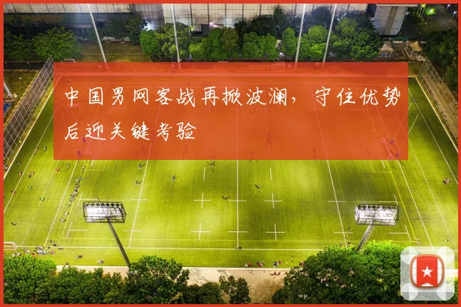 中国男网客战再掀波澜,守住优势后迎关键考验 - 天下足球网推荐