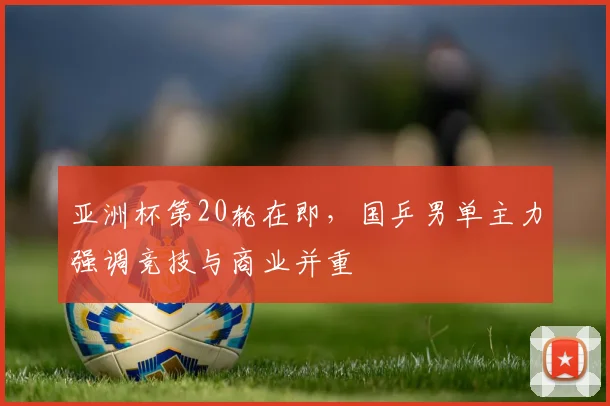 亚洲杯第20轮在即,国乒男单主力强调竞技与商业并重 - 天下足球网推荐