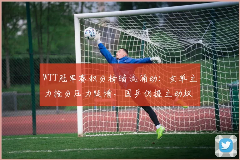 WTT冠军赛积分榜暗流涌动:女单主力抢分压力陡增,国乒仍握主动权 - 天下足球网推荐