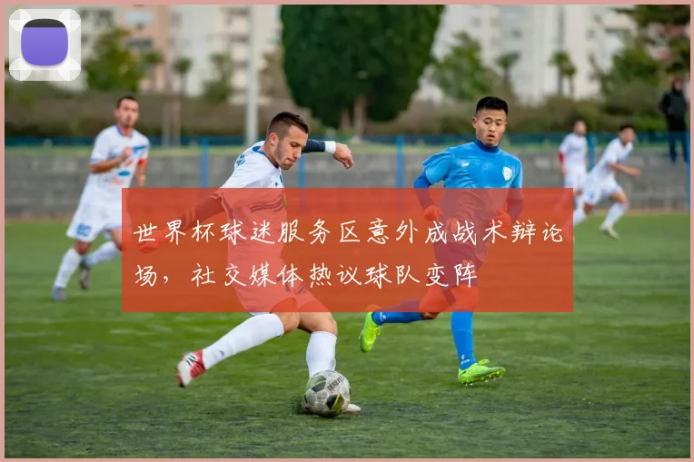 世界杯球迷服务区意外成战术辩论场,社交媒体热议球队变阵 - 天下足球网推荐