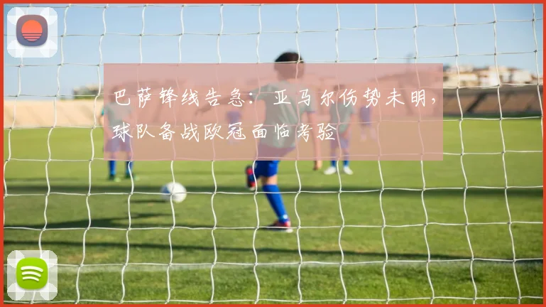 巴萨锋线告急:亚马尔伤势未明,球队备战欧冠面临考验 - 天下足球网推荐