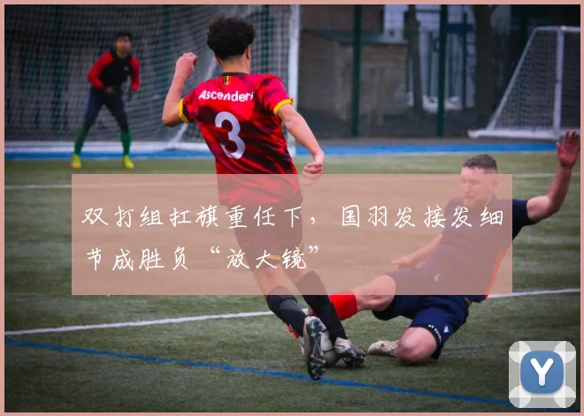 双打组扛旗重任下，国羽发接发细节成胜负“放大镜” - 天下足球网推荐