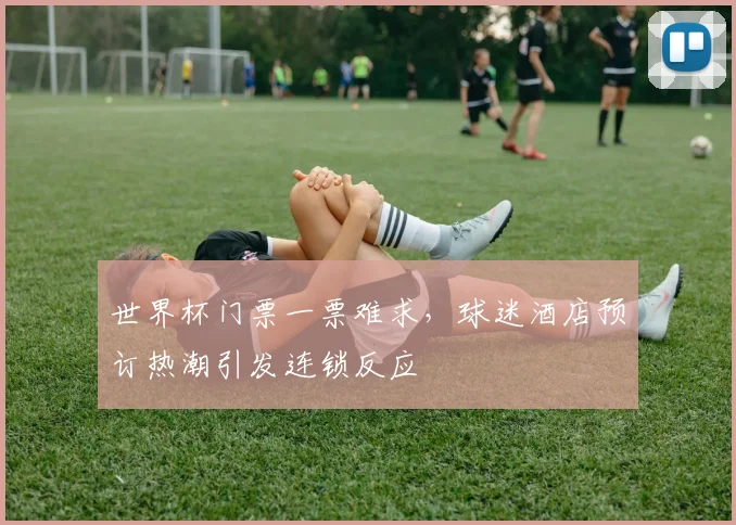 世界杯门票一票难求，球迷酒店预订热潮引发连锁反应 - 天下足球网推荐