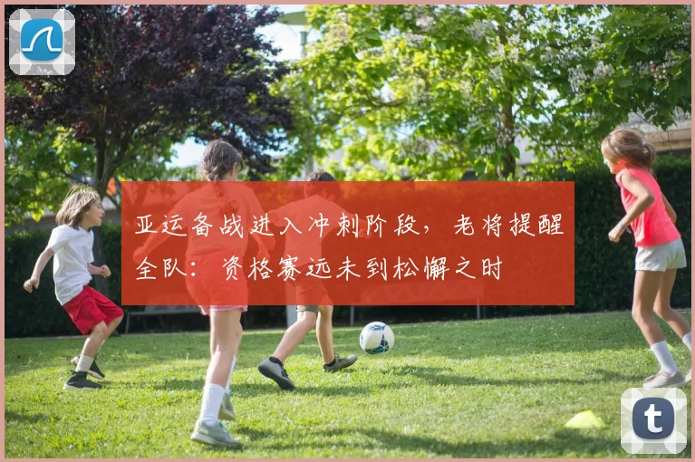 亚运备战进入冲刺阶段,老将提醒全队:资格赛远未到松懈之时 - 天下足球网推荐