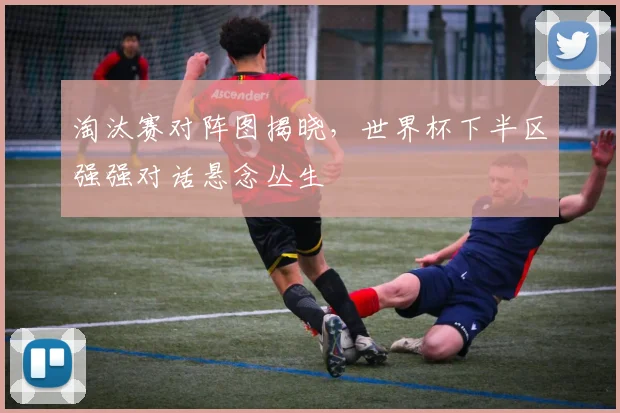 淘汰赛对阵图揭晓，世界杯下半区强强对话悬念丛生 - 天下足球网推荐