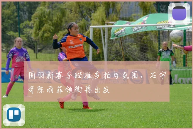 国羽新赛季瞄准多拍与氛围，石宇奇陈雨菲领衔再出发 - 天下足球网资讯