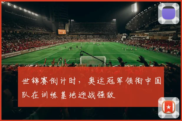 世锦赛倒计时,奥运冠军领衔中国队在训练基地迎战强敌 - 天下足球网推荐