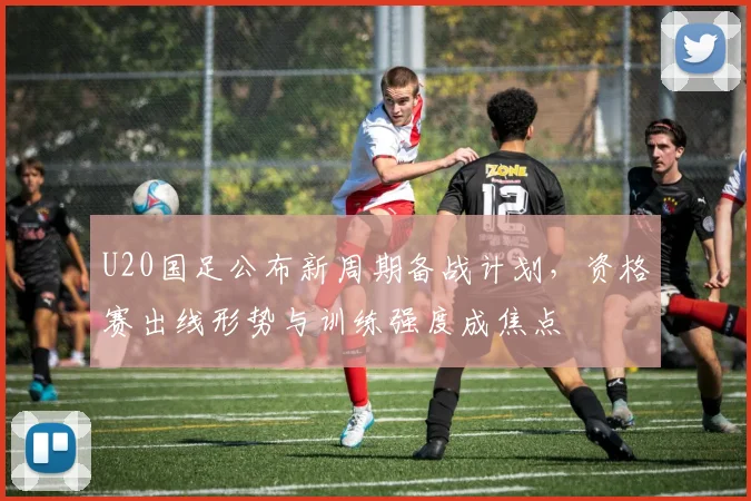 U20国足公布新周期备战计划,资格赛出线形势与训练强度成焦点 - 天下足球网推荐