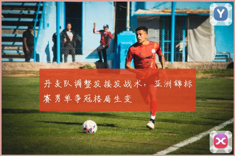 丹麦队调整发接发战术,亚洲锦标赛男单争冠格局生变 - 天下足球网推荐