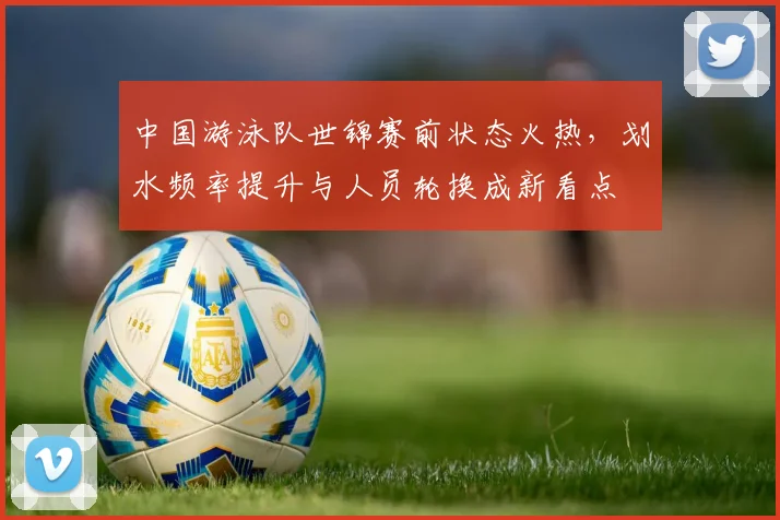 中国游泳队世锦赛前状态火热,划水频率提升与人员轮换成新看点 - 天下足球网推荐