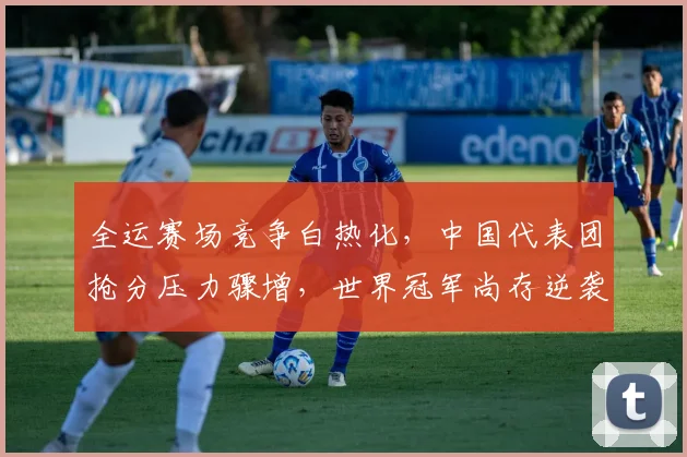 全运赛场竞争白热化,中国代表团抢分压力骤增,世界冠军尚存逆袭空间 - 天下足球网推荐