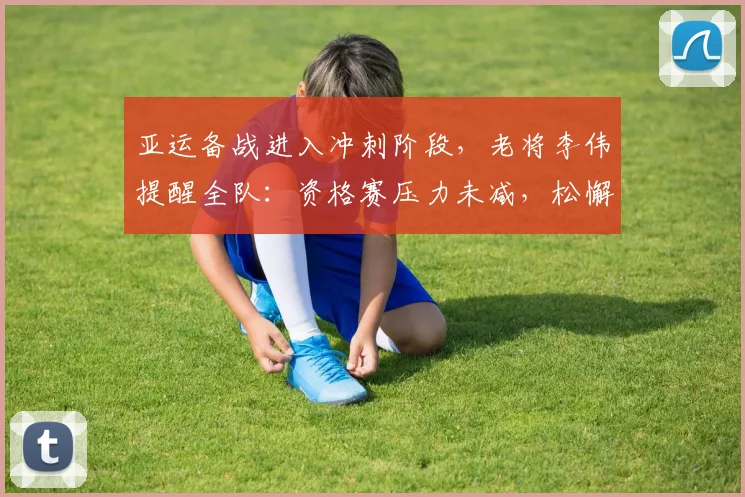 亚运备战进入冲刺阶段,老将李伟提醒全队:资格赛压力未减,松懈不得 - 天下足球网推荐
