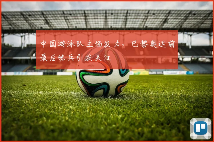 中国游泳队主场发力,巴黎奥运前最后练兵引发关注 - 天下足球网推荐