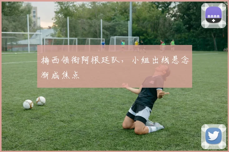 梅西领衔阿根廷队,小组出线悬念渐成焦点 - 天下足球网推荐