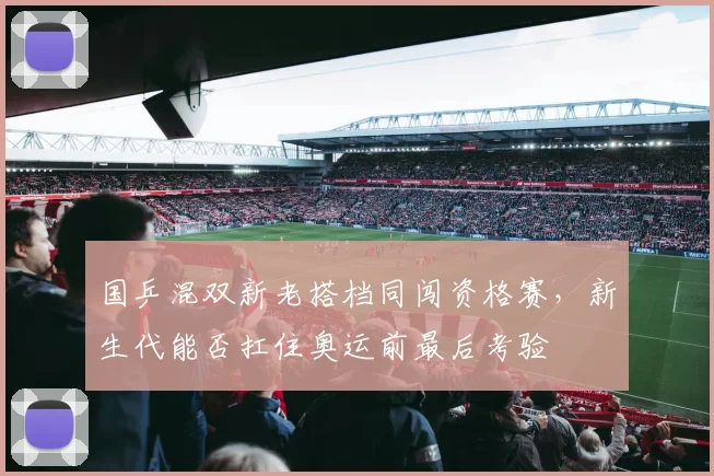 国乒混双新老搭档同闯资格赛，新生代能否扛住奥运前最后考验 - 天下足球网资讯