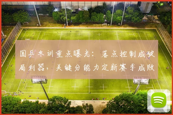国乒冬训重点曝光：落点控制成破局利器，关键分能力定新赛季成败 - 天下足球网图集