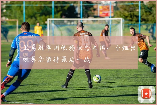 卫冕冠军训练场状态火热,小组出线悬念留待最后一战 - 天下足球网推荐
