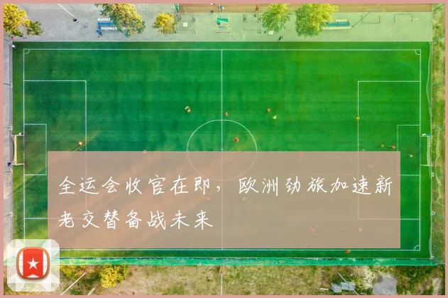 全运会收官在即，欧洲劲旅加速新老交替备战未来 - 天下足球网推荐