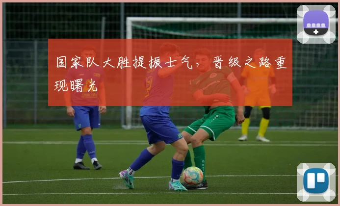 国家队大胜提振士气，晋级之路重现曙光 - 天下足球网资讯