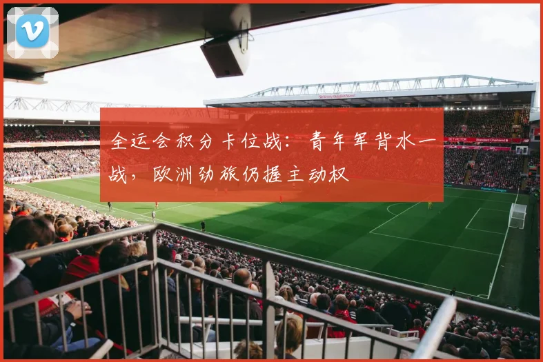 全运会积分卡位战:青年军背水一战,欧洲劲旅仍握主动权 - 天下足球网推荐