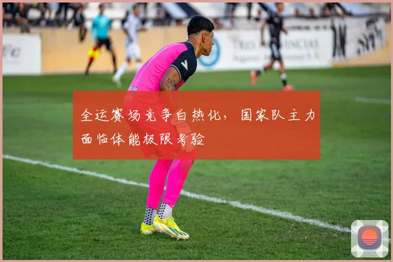 全运赛场竞争白热化,国家队主力面临体能极限考验 - 天下足球网推荐