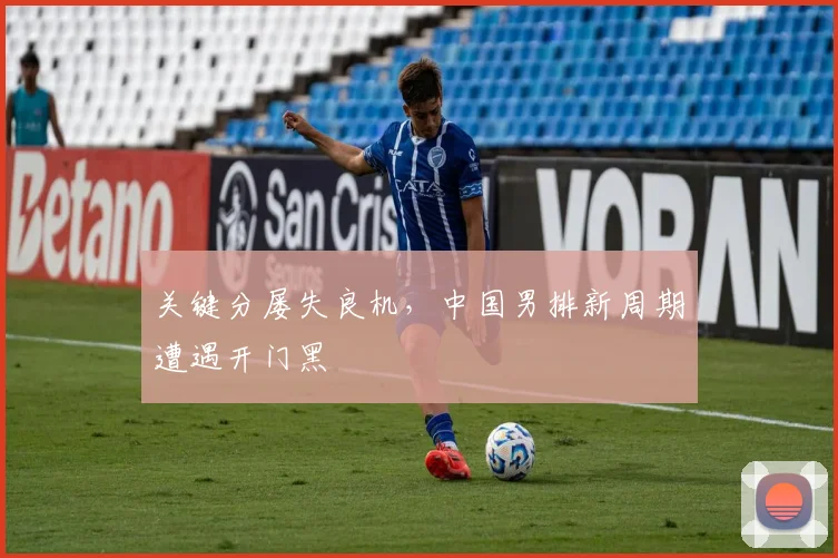 关键分屡失良机，中国男排新周期遭遇开门黑 - 天下足球网推荐