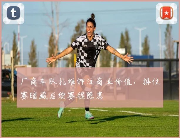 厂商车队扎堆押注商业价值,排位赛暗藏后续赛程隐患 - 天下足球网推荐