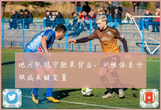 地方队稳守胜果背后,训练体系升级成关键变量 - 天下足球网推荐