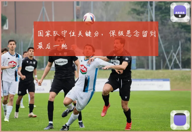 国家队守住关键分,保级悬念留到最后一轮 - 天下足球网推荐