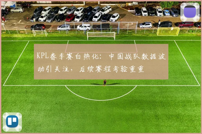 KPL春季赛白热化:中国战队数据波动引关注,后续赛程考验重重 - 天下足球网推荐