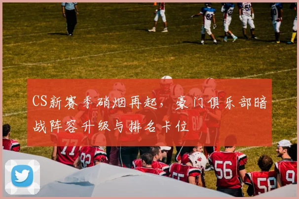CS新赛季硝烟再起，豪门俱乐部暗战阵容升级与排名卡位 - 天下足球网推荐