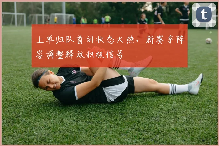 上单归队首训状态火热，新赛季阵容调整释放积极信号 - 天下足球网推荐