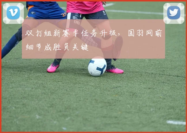 双打组新赛季任务升级,国羽网前细节成胜负关键 - 天下足球网推荐
