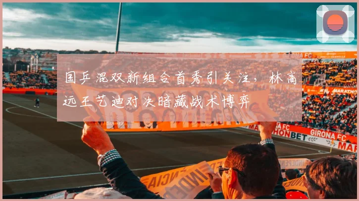 国乒混双新组合首秀引关注,林高远王艺迪对决暗藏战术博弈 - 天下足球网推荐
