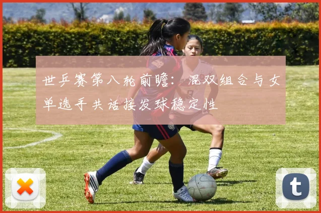 世乒赛第八轮前瞻:混双组合与女单选手共话接发球稳定性 - 天下足球网推荐