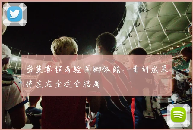 密集赛程考验国脚体能,青训成果将左右全运会格局 - 天下足球网推荐