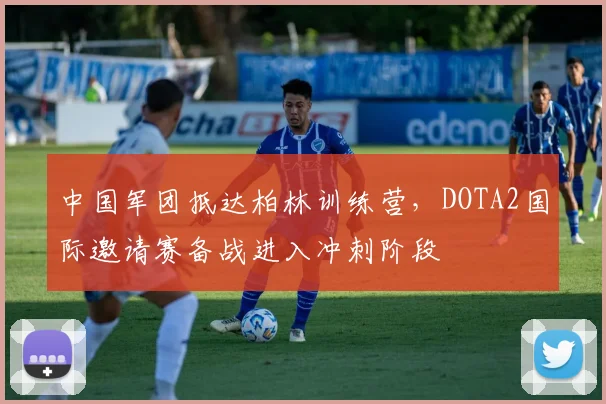 中国军团抵达柏林训练营，DOTA2国际邀请赛备战进入冲刺阶段 - 天下足球网推荐