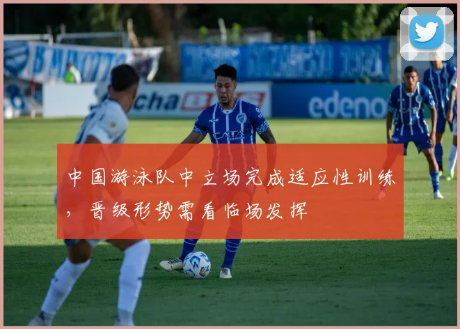 中国游泳队中立场完成适应性训练,晋级形势需看临场发挥 - 天下足球网推荐