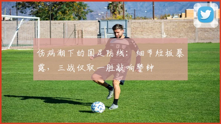 伤病潮下的国足防线:细节短板暴露,三战仅取一胜敲响警钟 - 天下足球网推荐