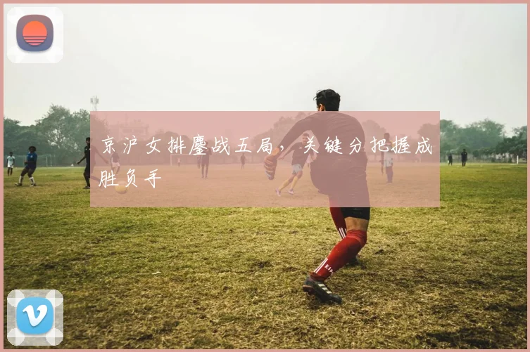京沪女排鏖战五局，关键分把握成胜负手 - 天下足球网推荐