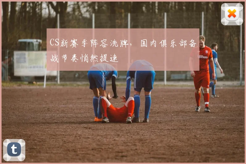 CS新赛季阵容洗牌,国内俱乐部备战节奏悄然提速 - 天下足球网推荐