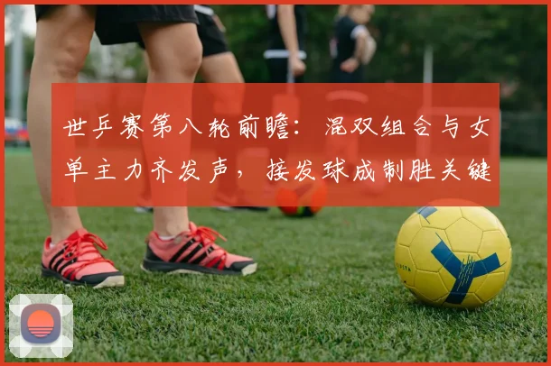 世乒赛第八轮前瞻:混双组合与女单主力齐发声,接发球成制胜关键 - 天下足球网推荐