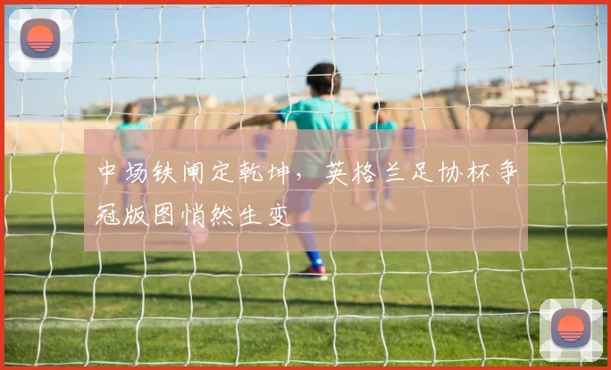 中场铁闸定乾坤,英格兰足协杯争冠版图悄然生变 - 天下足球网推荐