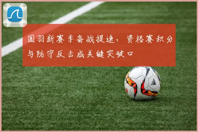 国羽新赛季备战提速,资格赛积分与防守反击成关键突破口 - 天下足球网推荐