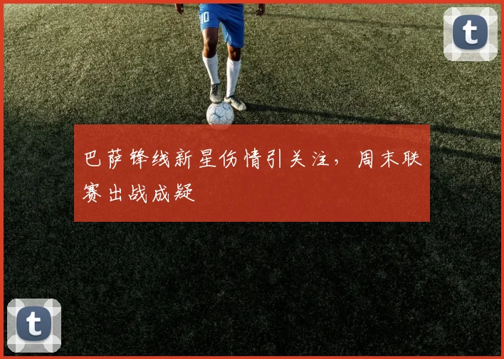 巴萨锋线新星伤情引关注,周末联赛出战成疑 - 天下足球网推荐
